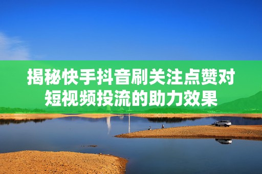 揭秘快手抖音刷关注点赞对短视频投流的助力效果