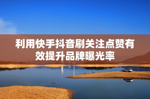 利用快手抖音刷关注点赞有效提升品牌曝光率