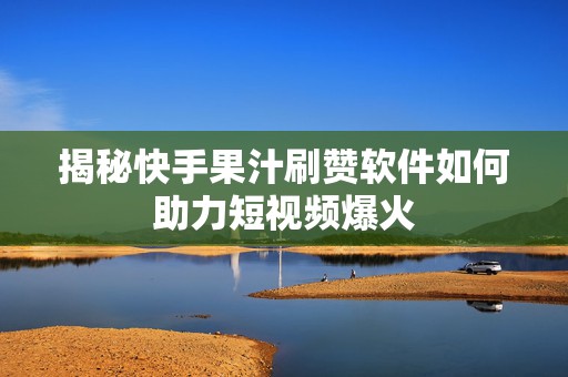 揭秘快手果汁刷赞软件如何助力短视频爆火