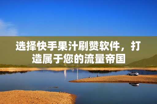 选择快手果汁刷赞软件，打造属于您的流量帝国