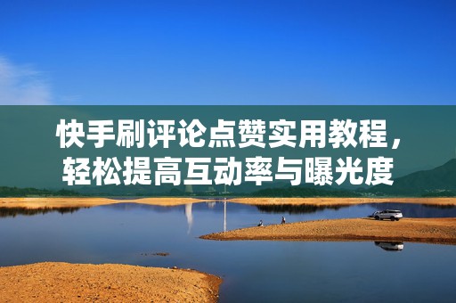 快手刷评论点赞实用教程，轻松提高互动率与曝光度