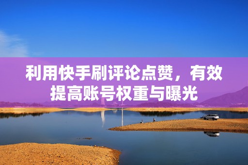 利用快手刷评论点赞，有效提高账号权重与曝光