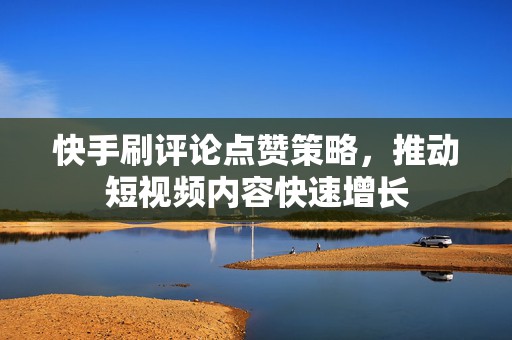 快手刷评论点赞策略，推动短视频内容快速增长