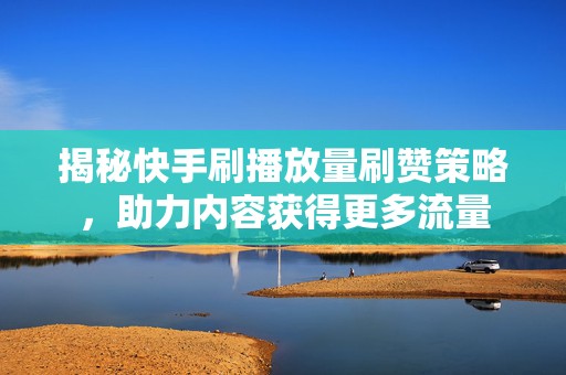 揭秘快手刷播放量刷赞策略，助力内容获得更多流量