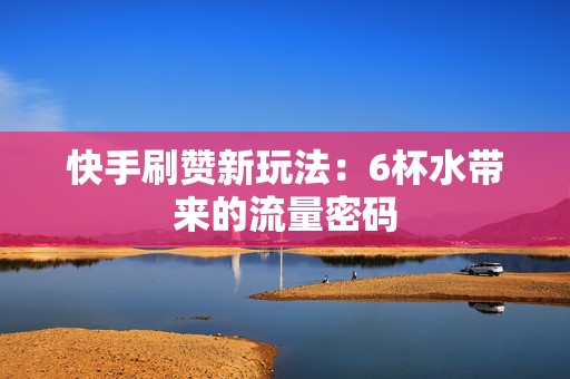 快手刷赞新玩法：6杯水带来的流量密码
