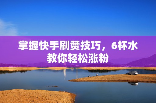 掌握快手刷赞技巧，6杯水教你轻松涨粉
