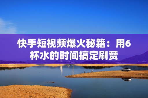 快手短视频爆火秘籍：用6杯水的时间搞定刷赞