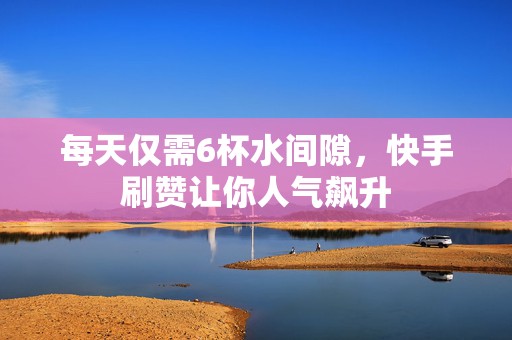 每天仅需6杯水间隙，快手刷赞让你人气飙升