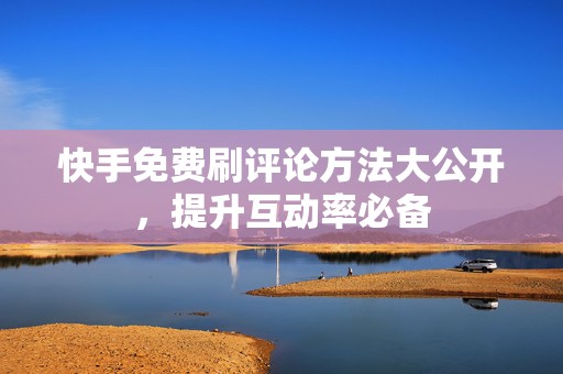 快手免费刷评论方法大公开，提升互动率必备
