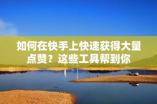 如何在快手上快速获得大量点赞？这些工具帮到你