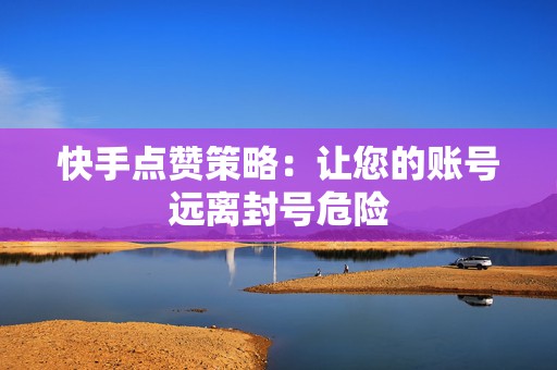 快手点赞策略：让您的账号远离封号危险