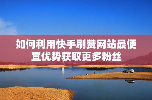 如何利用快手刷赞网站最便宜优势获取更多粉丝