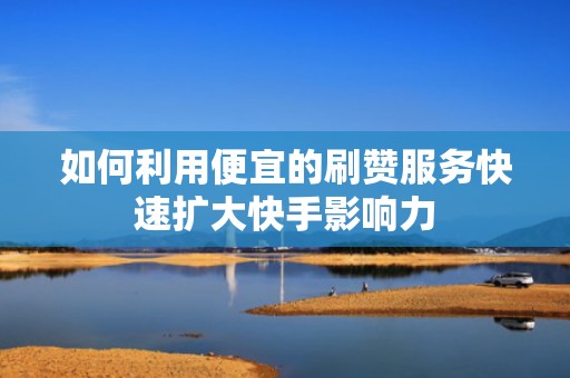 如何利用便宜的刷赞服务快速扩大快手影响力