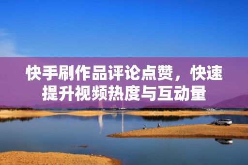 快手刷作品评论点赞，快速提升视频热度与互动量