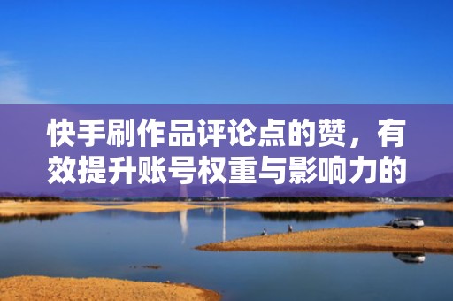 快手刷作品评论点的赞，有效提升账号权重与影响力的方法