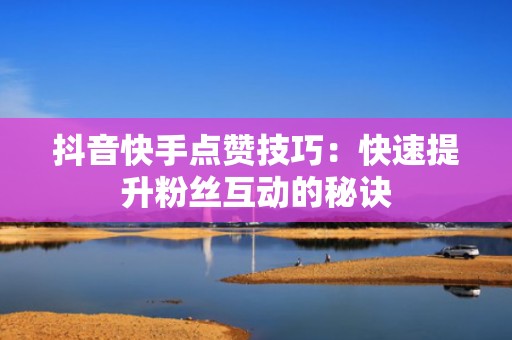 抖音快手点赞技巧：快速提升粉丝互动的秘诀