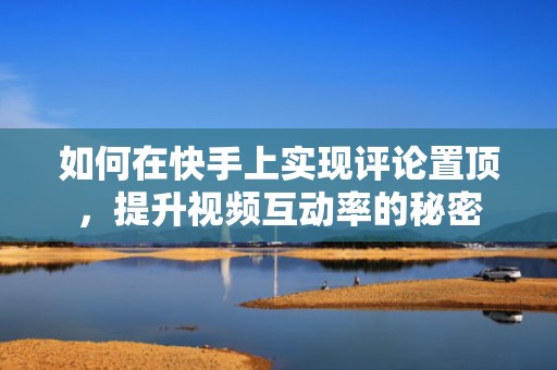 如何在快手上实现评论置顶，提升视频互动率的秘密
