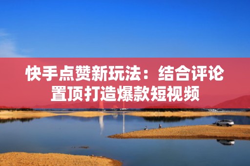 快手点赞新玩法：结合评论置顶打造爆款短视频