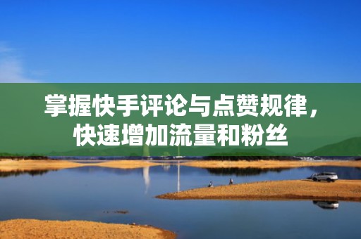掌握快手评论与点赞规律，快速增加流量和粉丝