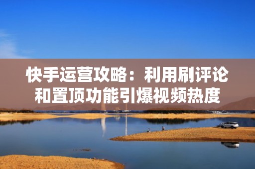 快手运营攻略：利用刷评论和置顶功能引爆视频热度