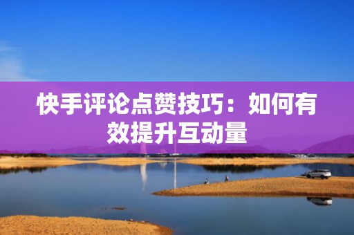 快手评论点赞技巧：如何有效提升互动量