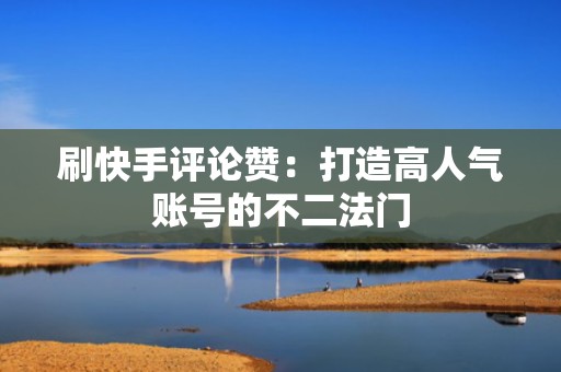 刷快手评论赞：打造高人气账号的不二法门