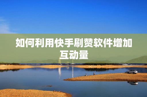 如何利用快手刷赞软件增加互动量