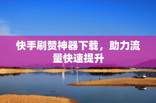 快手刷赞神器下载，助力流量快速提升