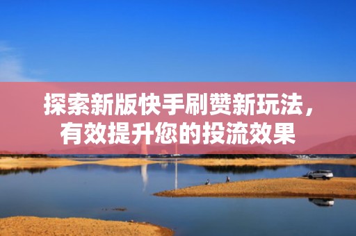 探索新版快手刷赞新玩法，有效提升您的投流效果