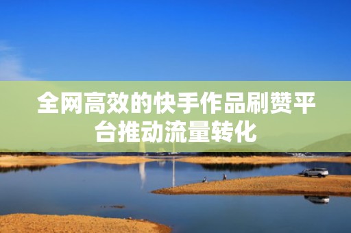 全网高效的快手作品刷赞平台推动流量转化