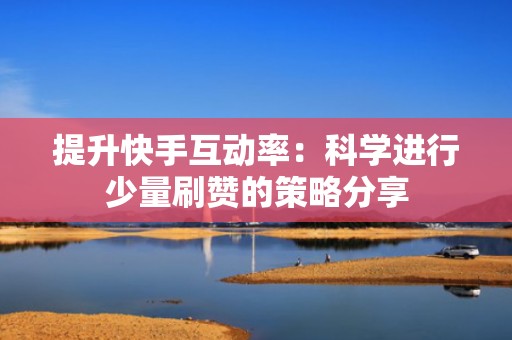 提升快手互动率：科学进行少量刷赞的策略分享