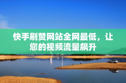 快手刷赞网站全网最低，让您的视频流量飙升