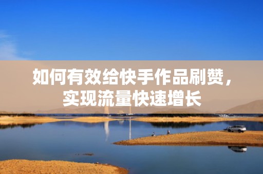 如何有效给快手作品刷赞，实现流量快速增长