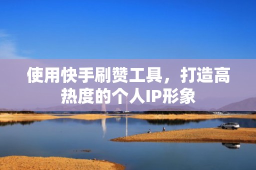 使用快手刷赞工具，打造高热度的个人IP形象