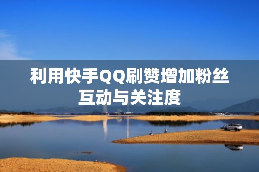 利用快手QQ刷赞增加粉丝互动与关注度