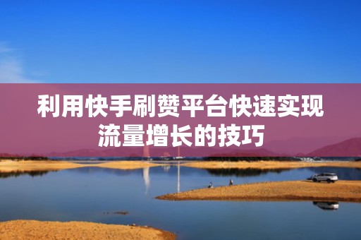 利用快手刷赞平台快速实现流量增长的技巧