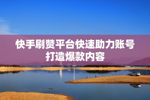 快手刷赞平台快速助力账号打造爆款内容