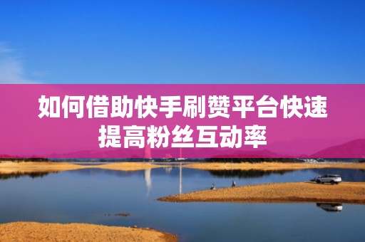 如何借助快手刷赞平台快速提高粉丝互动率