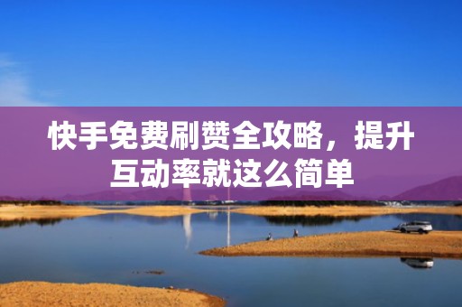 快手免费刷赞全攻略，提升互动率就这么简单
