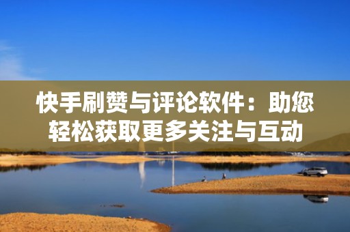 快手刷赞与评论软件：助您轻松获取更多关注与互动