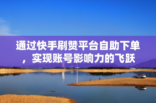 通过快手刷赞平台自助下单，实现账号影响力的飞跃