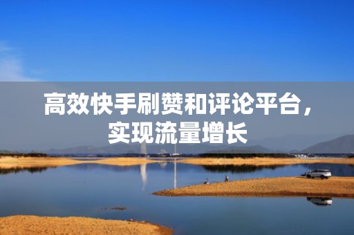高效快手刷赞和评论平台，实现流量增长
