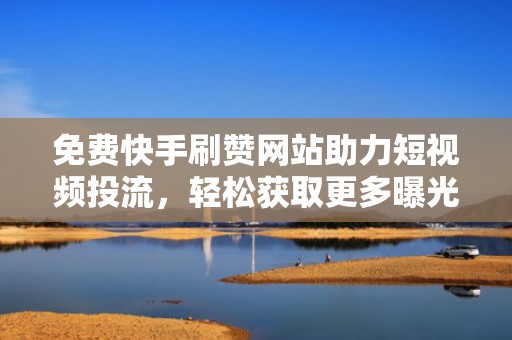 免费快手刷赞网站助力短视频投流，轻松获取更多曝光