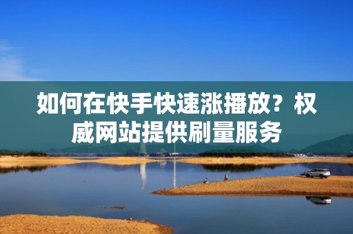 如何在快手快速涨播放？权威网站提供刷量服务