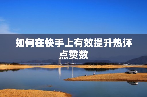 如何在快手上有效提升热评点赞数