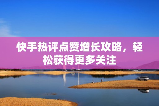 快手热评点赞增长攻略，轻松获得更多关注