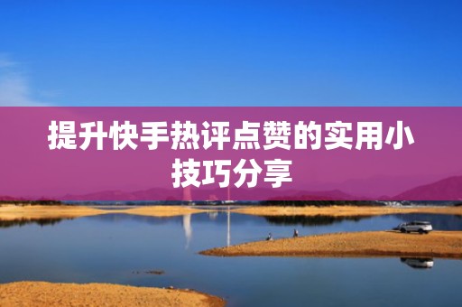 提升快手热评点赞的实用小技巧分享