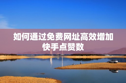 如何通过免费网址高效增加快手点赞数