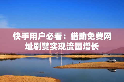 快手用户必看：借助免费网址刷赞实现流量增长