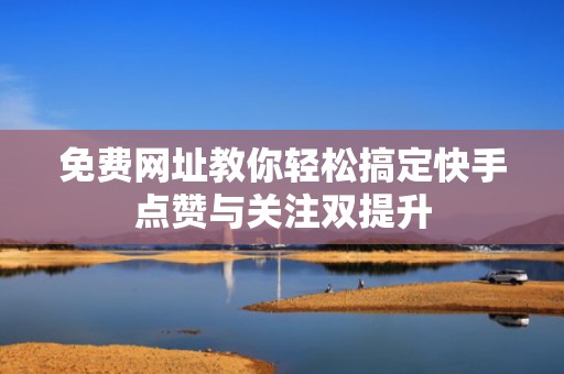 免费网址教你轻松搞定快手点赞与关注双提升